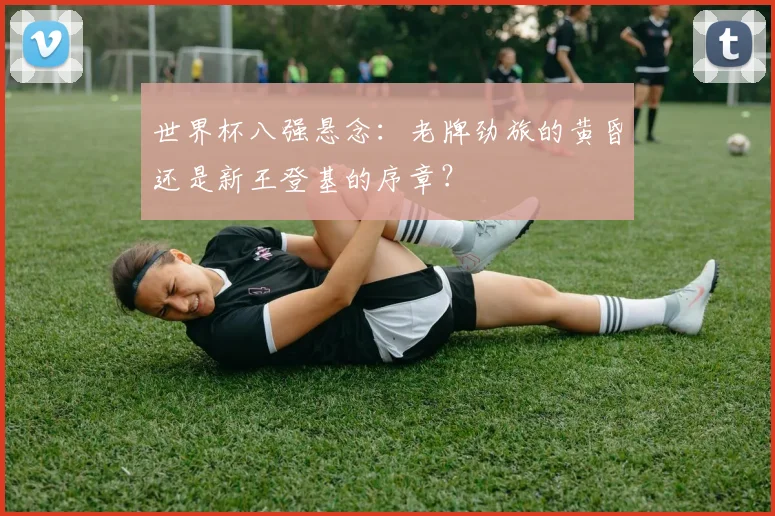世界杯八强悬念：老牌劲旅的黄昏还是新王登基的序章？
