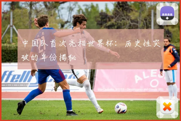 中国队首次亮相世界杯：历史性突破的年份揭秘
