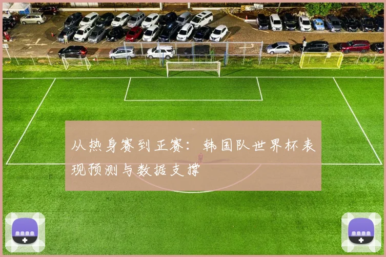 从热身赛到正赛：韩国队世界杯表现预测与数据支撑