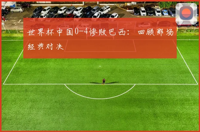 世界杯中国0-4惨败巴西:回顾那场经典对决