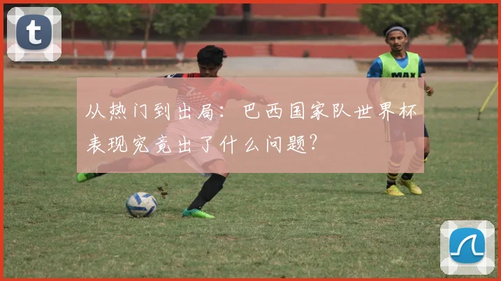 从热门到出局：巴西国家队世界杯表现究竟出了什么问题？