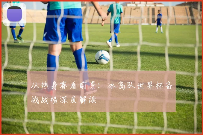 从热身赛看前景：冰岛队世界杯备战战绩深度解读